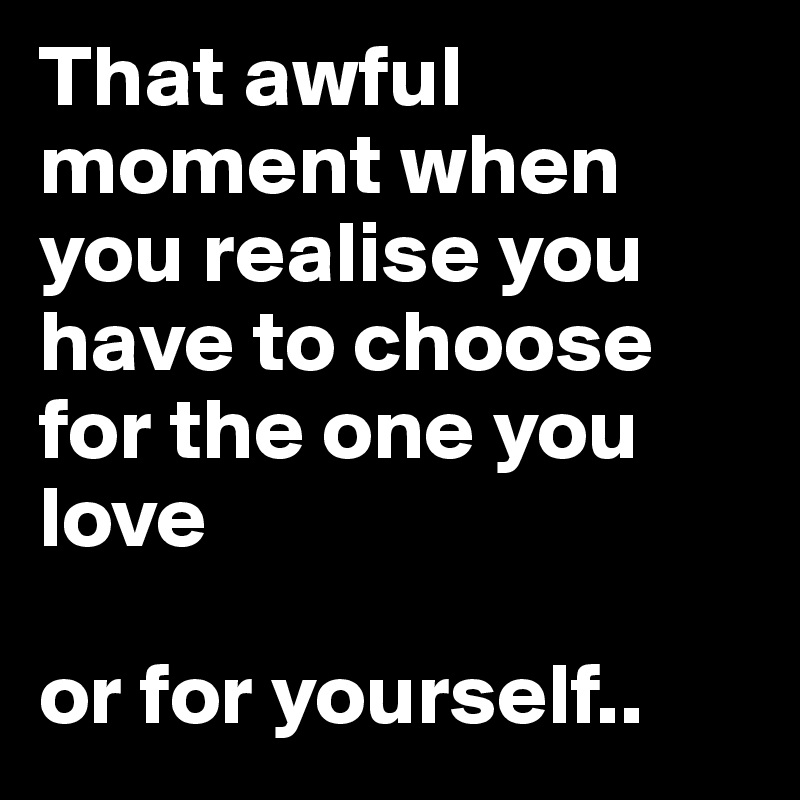 That awful moment when you realise you have to choose for the one you love

or for yourself.. 