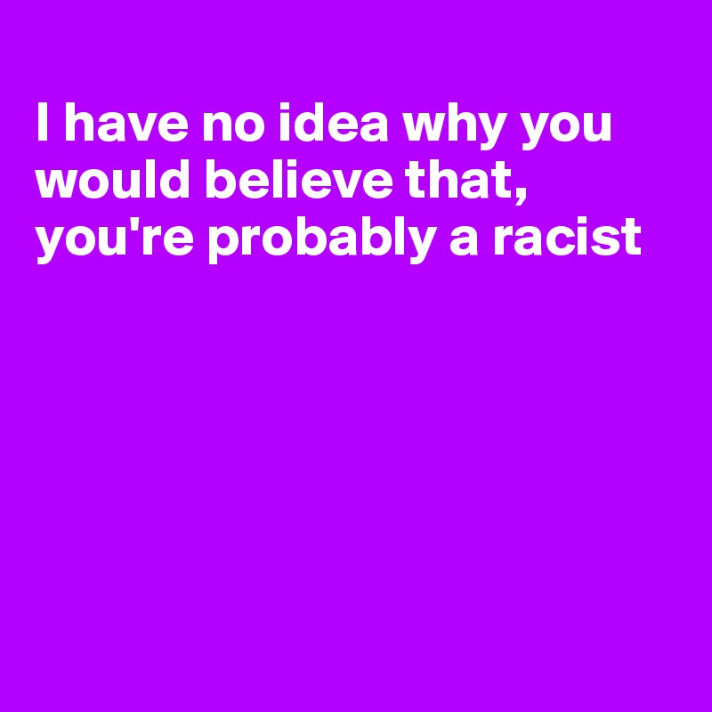 
I have no idea why you would believe that, you're probably a racist






