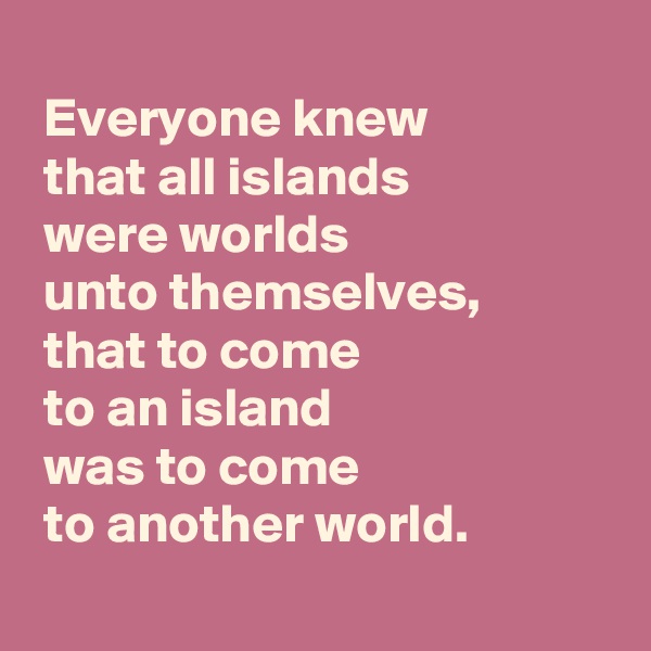
 Everyone knew 
 that all islands 
 were worlds 
 unto themselves, 
 that to come 
 to an island 
 was to come 
 to another world.

