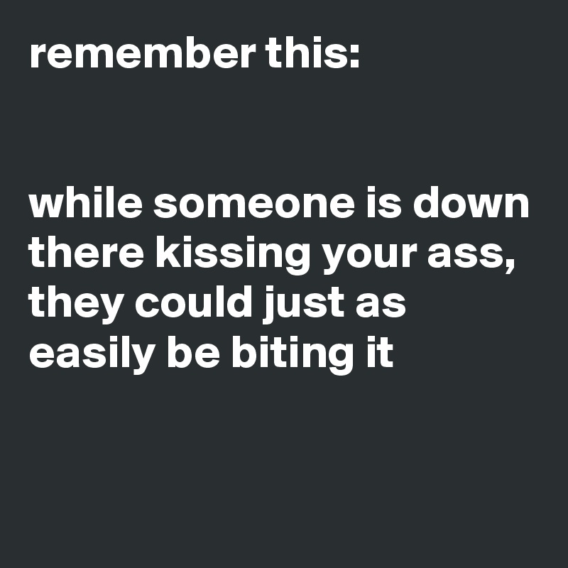 remember this:


while someone is down there kissing your ass, they could just as easily be biting it


