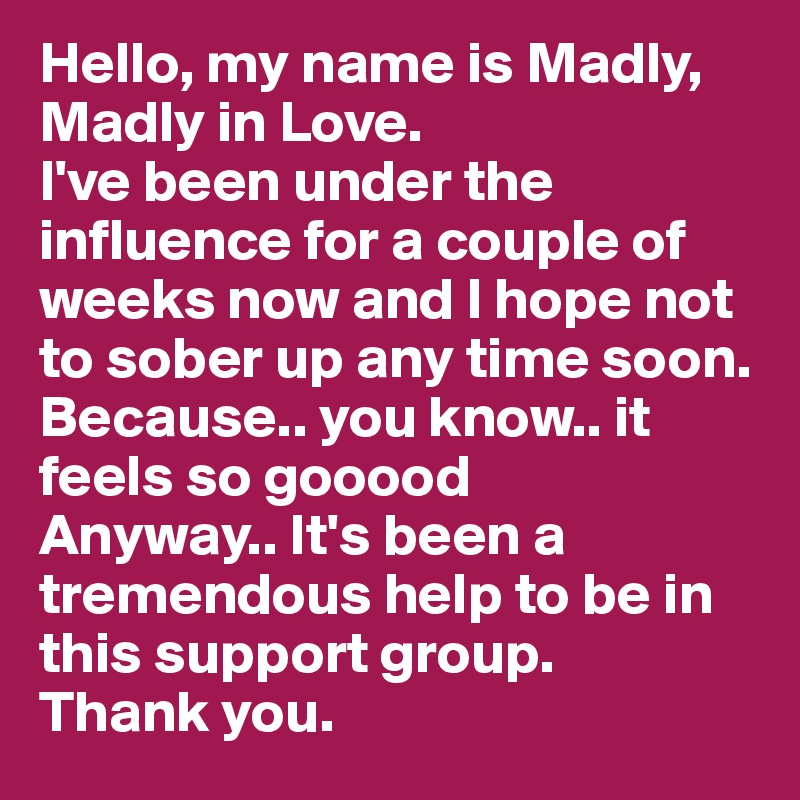 Hello, my name is Madly,
Madly in Love. 
I've been under the influence for a couple of weeks now and I hope not to sober up any time soon. Because.. you know.. it feels so gooood
Anyway.. It's been a tremendous help to be in this support group. 
Thank you. 