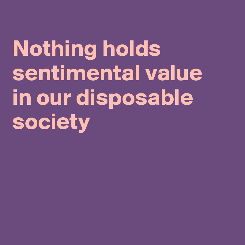 
Nothing holds sentimental value
in our disposable 
society



