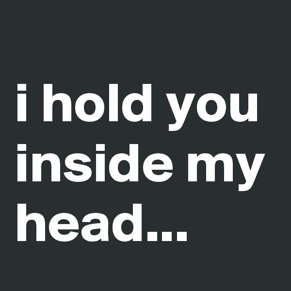 
i hold you inside my head...