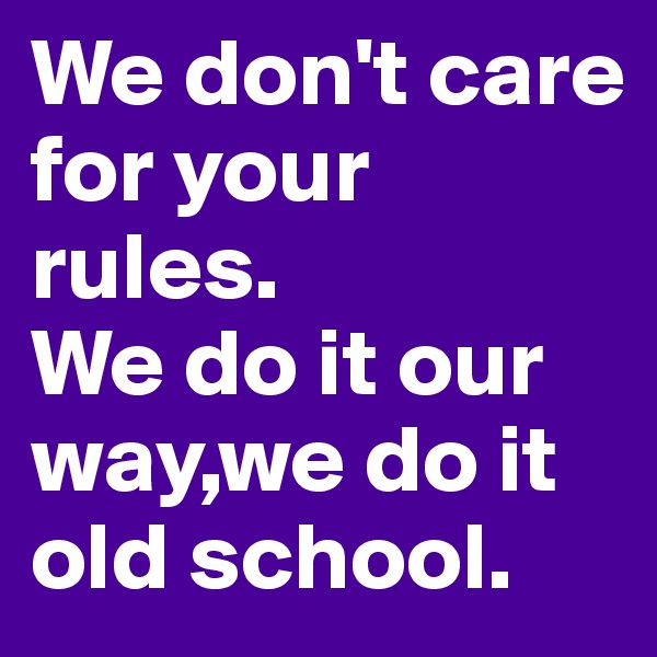 We don't care for your rules.
We do it our way,we do it old school.
