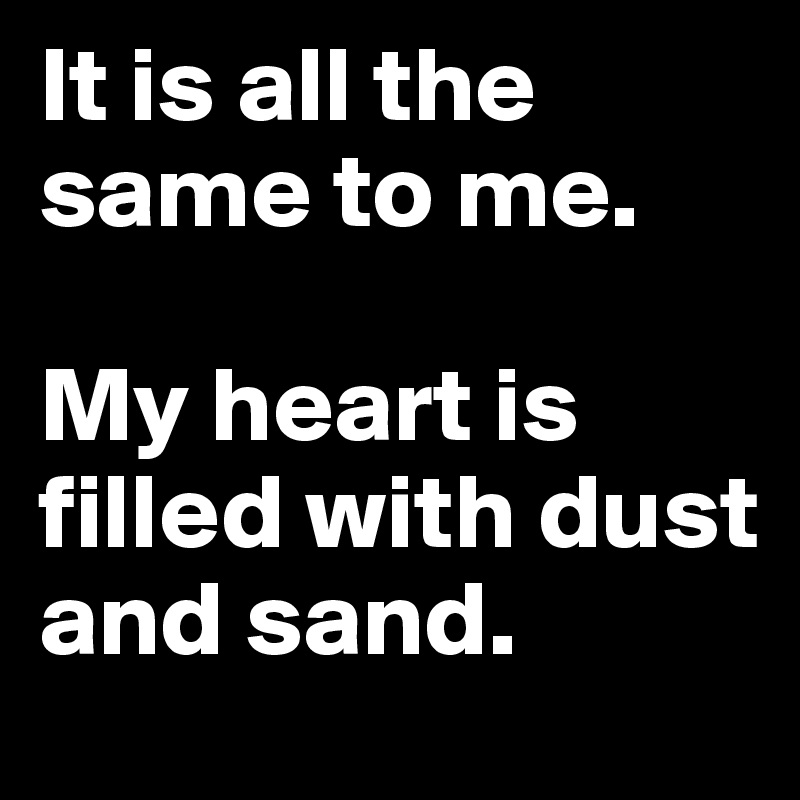 It is all the same to me.

My heart is filled with dust and sand.