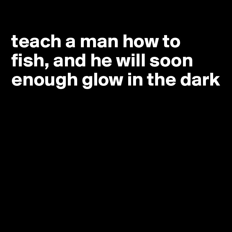 
teach a man how to fish, and he will soon enough glow in the dark





