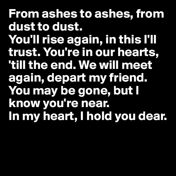 From ashes to ashes, from dust to dust. 
You'll rise again, in this I'll trust. You're in our hearts, 'till the end. We will meet again, depart my friend. You may be gone, but I know you're near. 
In my heart, I hold you dear.


