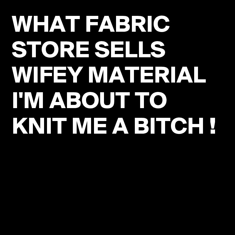 WHAT FABRIC STORE SELLS WIFEY MATERIAL I'M ABOUT TO KNIT ME A BITCH !


