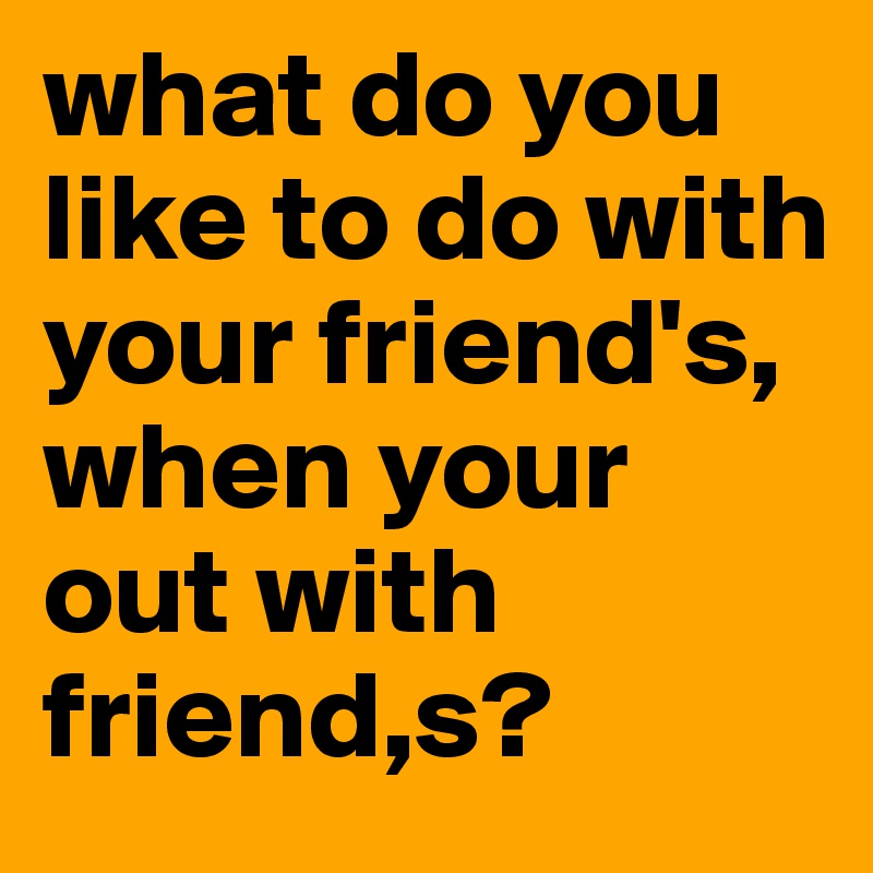 what do you like to do with your friend's, when your out with friend,s?
