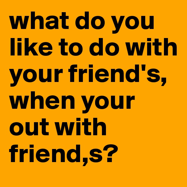 what do you like to do with your friend's, when your out with friend,s?