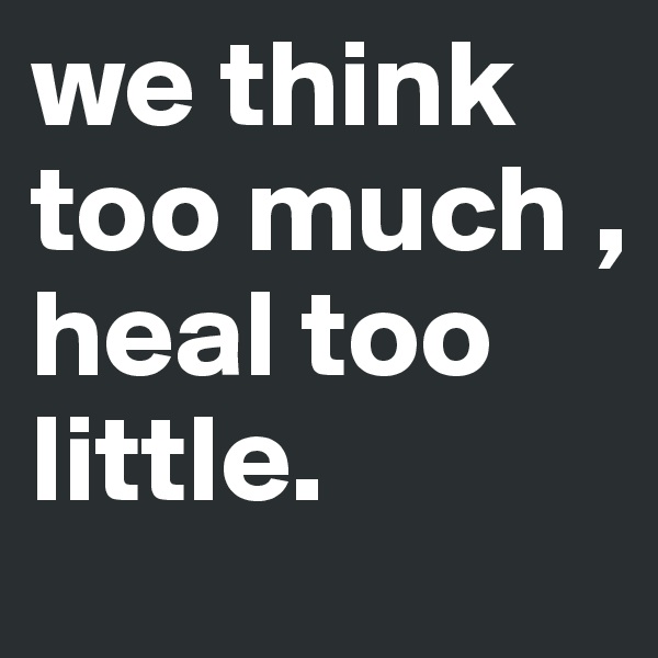 we think too much ,
heal too little.