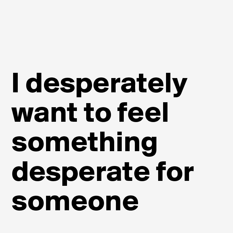 

I desperately want to feel something desperate for someone