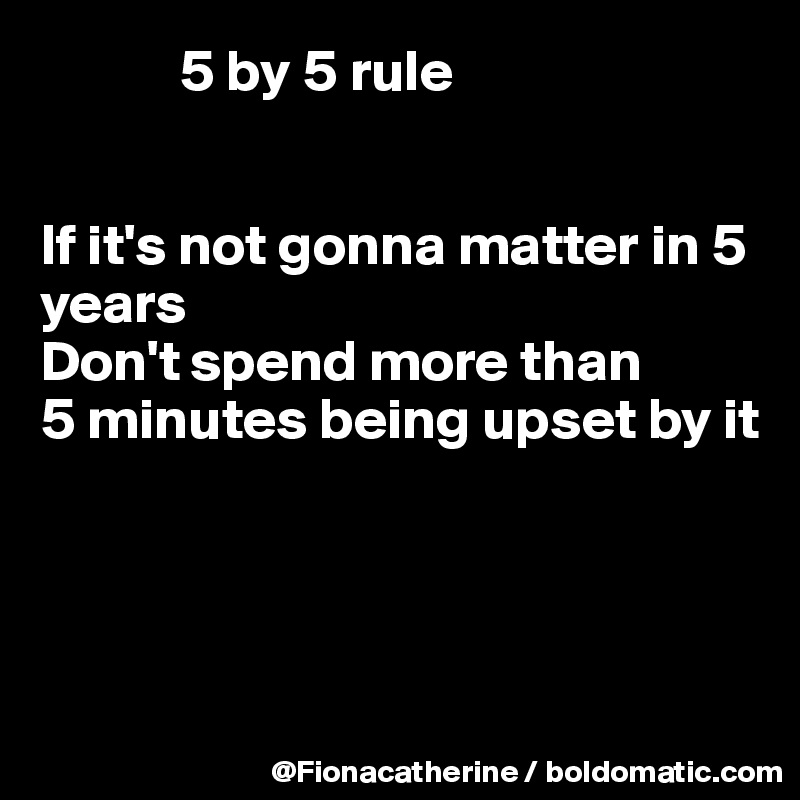             5 by 5 rule


If it's not gonna matter in 5 years
Don't spend more than
5 minutes being upset by it




