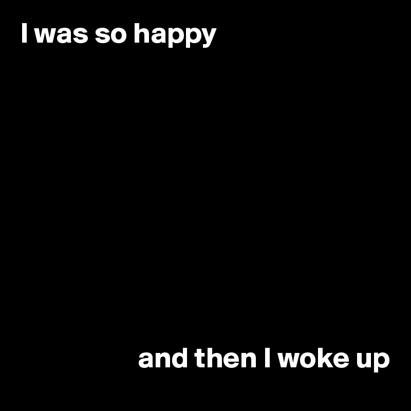 I was so happy










                    and then I woke up