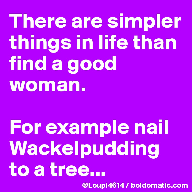 There are simpler things in life than find a good woman.

For example nail Wackelpudding to a tree...