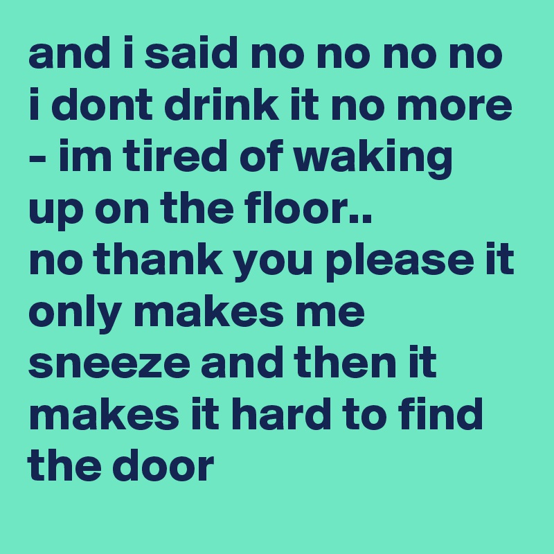 and i said no no no no i dont drink it no more - im tired of waking up on the floor..
no thank you please it only makes me sneeze and then it makes it hard to find the door
