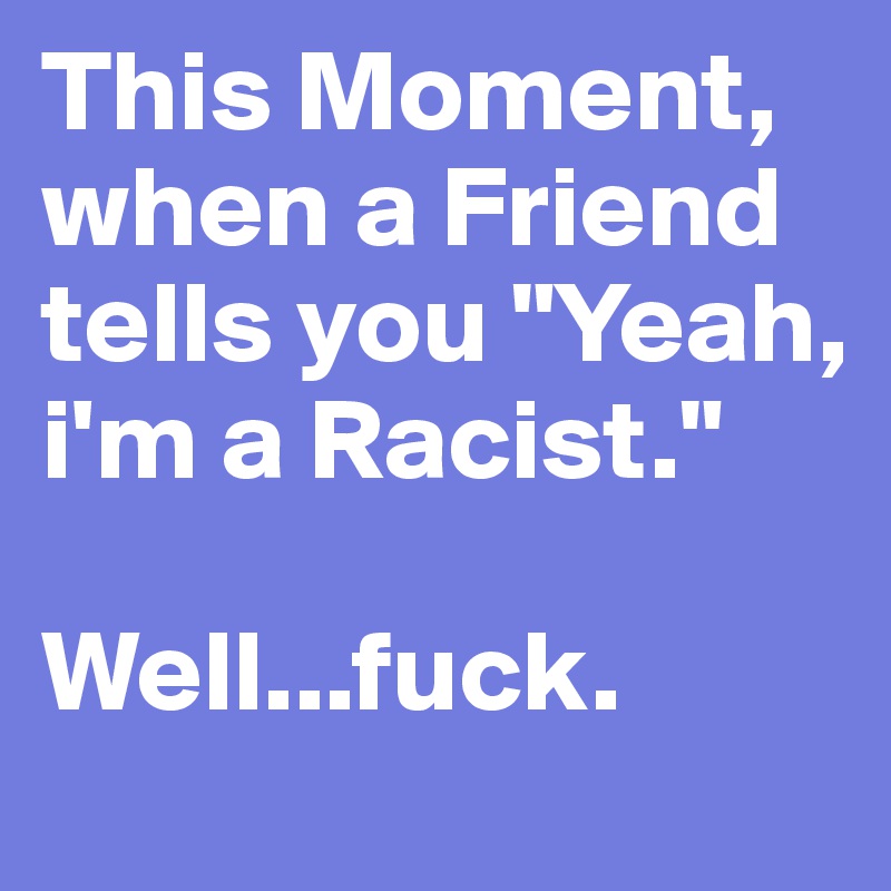 This Moment, when a Friend tells you "Yeah, i'm a Racist."

Well...fuck.