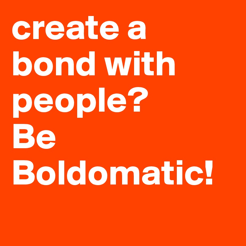 create a bond with people?
Be Boldomatic! 
