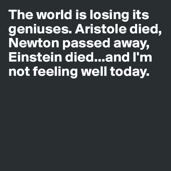 The world is losing its geniuses. Aristole died, Newton passed away, Einstein died...and I'm not feeling well today.





