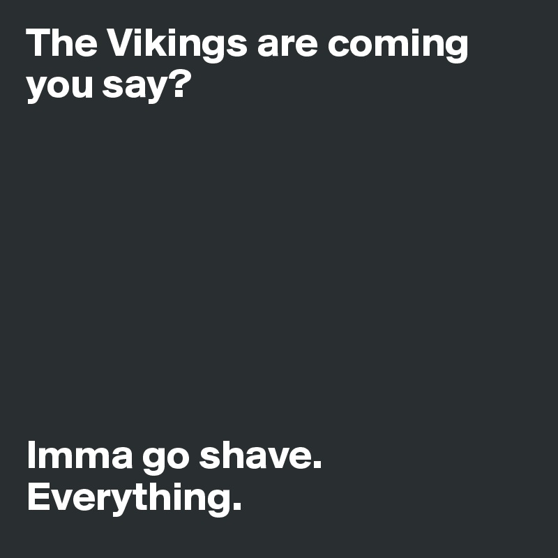 The Vikings are coming you say?








Imma go shave.
Everything.