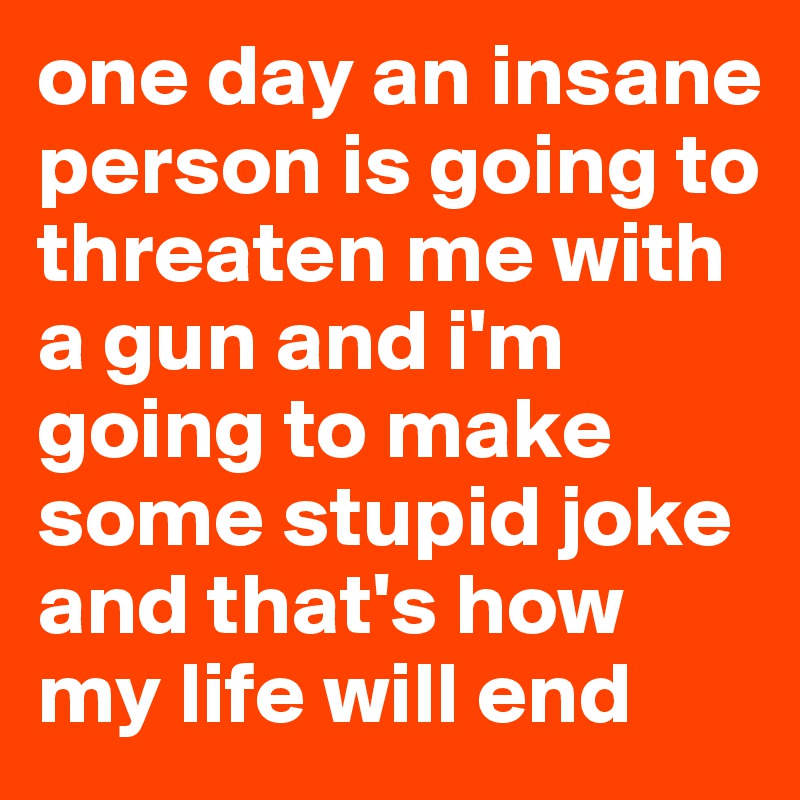 one day an insane person is going to threaten me with a gun and i'm going to make some stupid joke and that's how my life will end