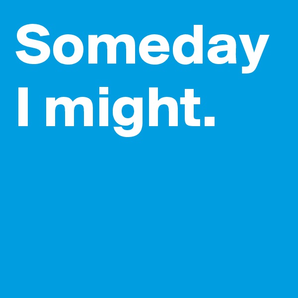 Someday I might.