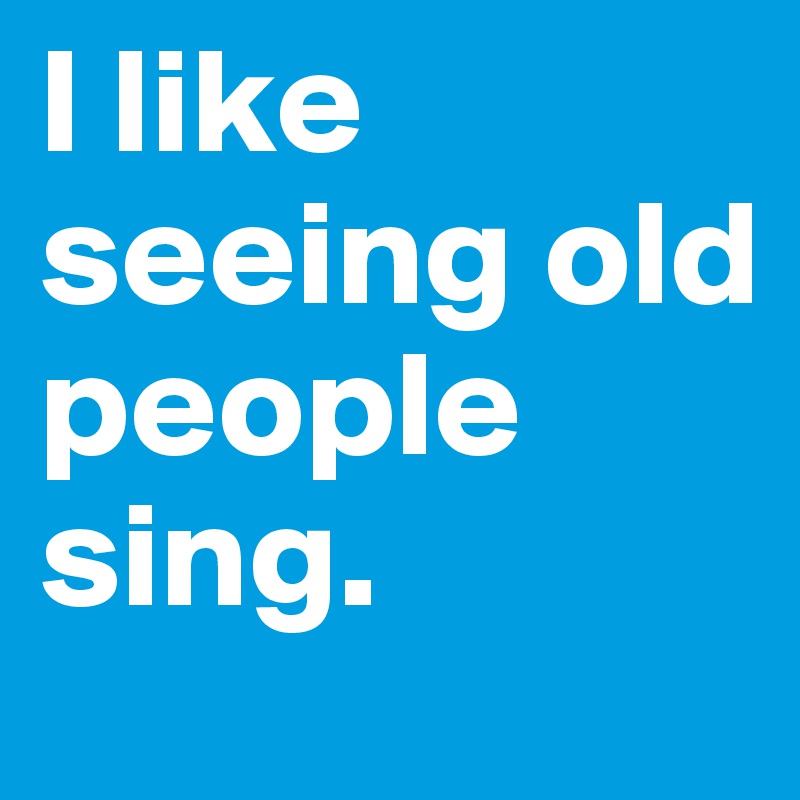 I like seeing old people sing.