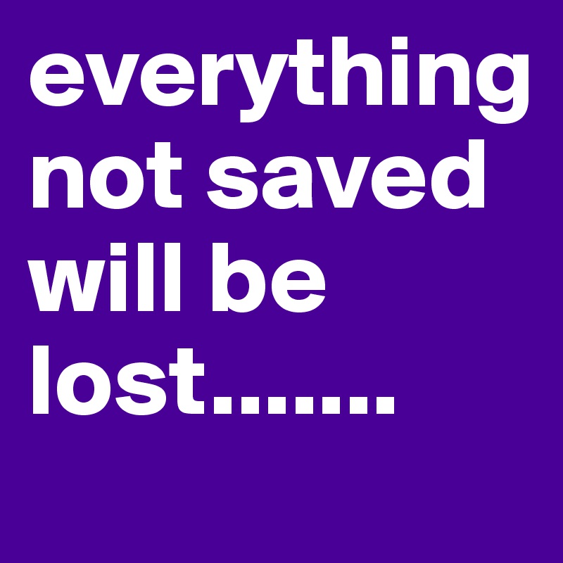 everything not saved will be lost.......