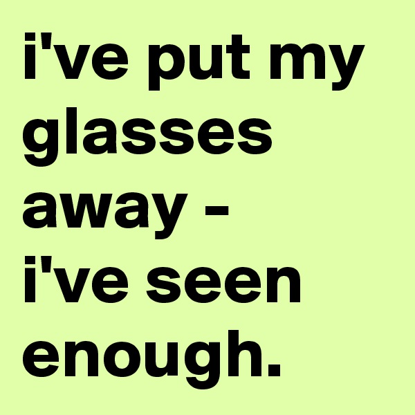 i've put my glasses away - 
i've seen enough.