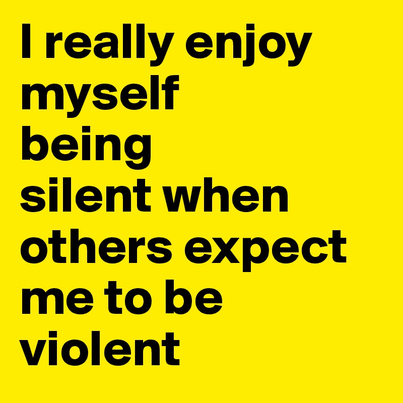 I really enjoy myself 
being
silent when
others expect me to be violent