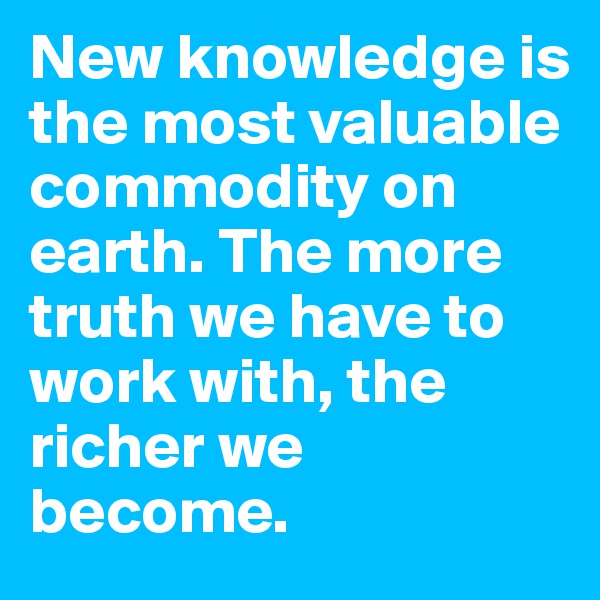 New knowledge is the most valuable commodity on earth. The more truth we have to work with, the richer we become.