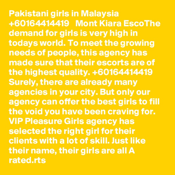 Pakistani girls in Malaysia   +60164414419   Mont Kiara EscoThe demand for girls is very high in todays world. To meet the growing needs of people, this agency has made sure that their escorts are of the highest quality. +60164414419 Surely, there are already many agencies in your city. But only our agency can offer the best girls to fill the void you have been craving for. VIP Pleasure Girls agency has selected the right girl for their clients with a lot of skill. Just like their name, their girls are all A rated.rts 