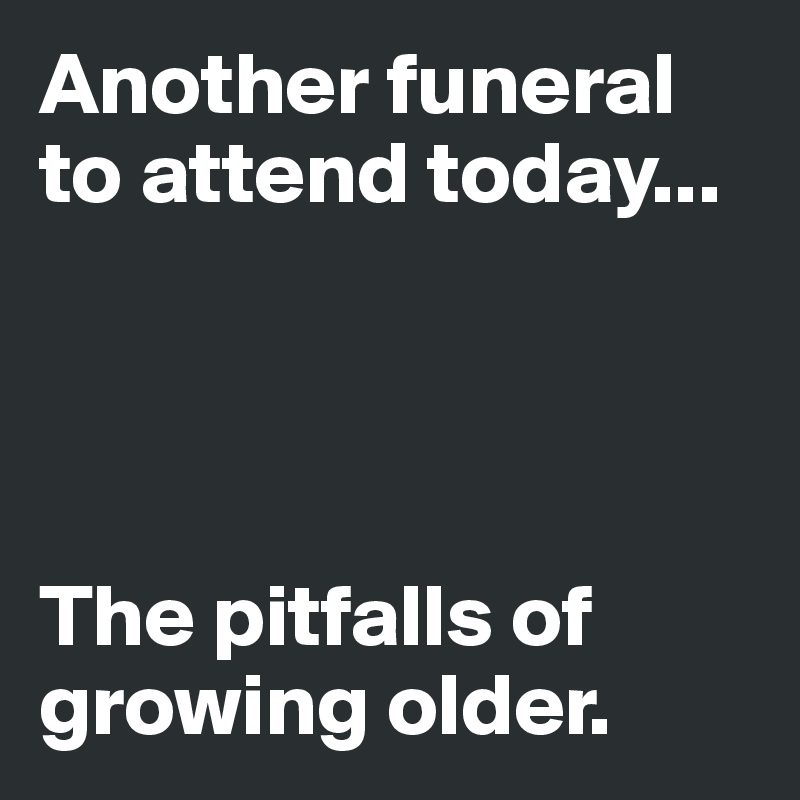 Another funeral to attend today...




The pitfalls of growing older.