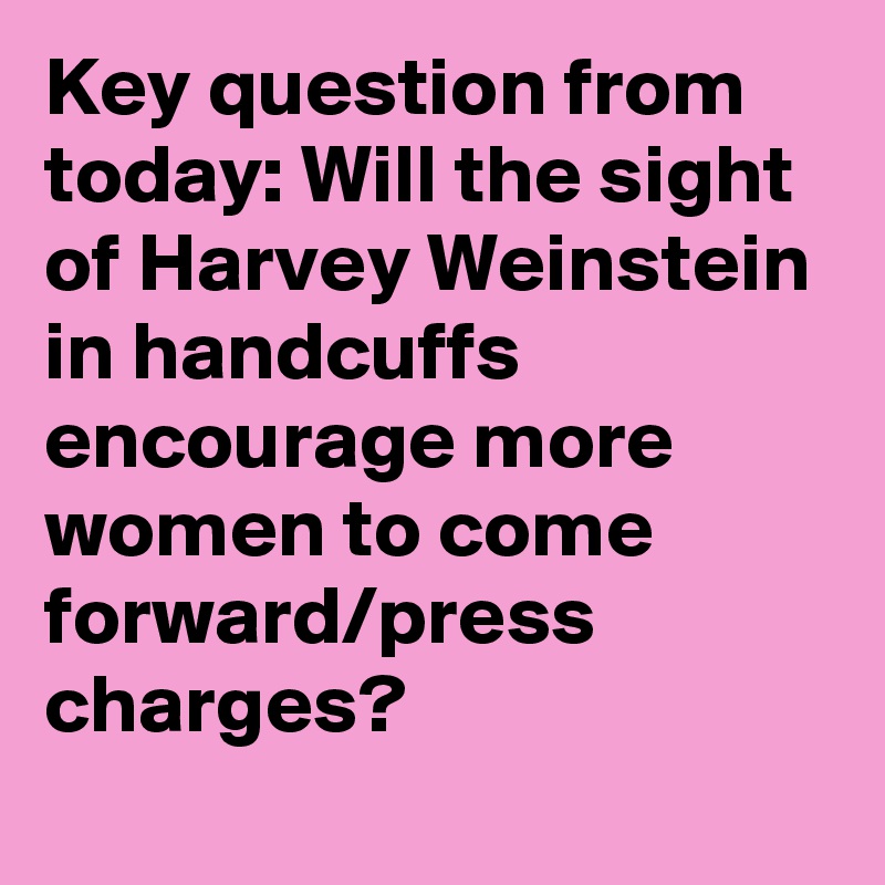 Key question from today: Will the sight of Harvey Weinstein in handcuffs encourage more women to come forward/press charges?