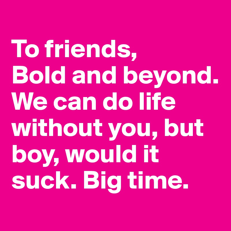 
To friends, 
Bold and beyond. We can do life without you, but boy, would it suck. Big time.