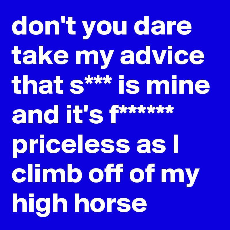 don't you dare take my advice that s*** is mine and it's f****** priceless as I climb off of my high horse