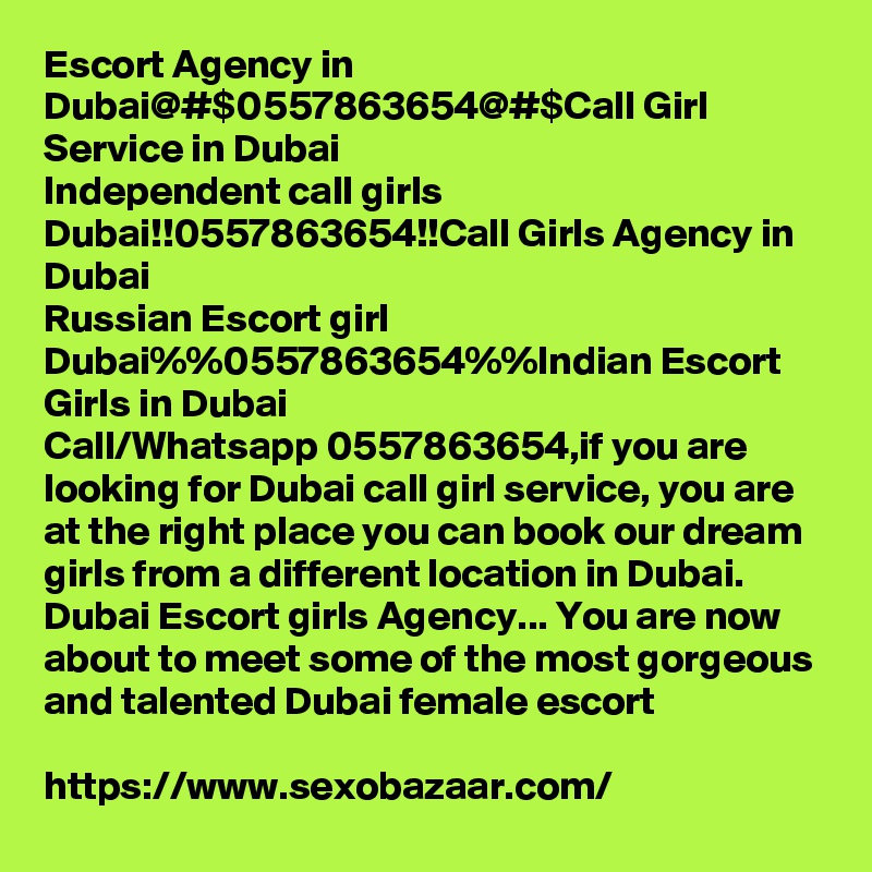 Escort Agency in Dubai@#$0557863654@#$Call Girl Service in Dubai
Independent call girls Dubai!!0557863654!!Call Girls Agency in Dubai
Russian Escort girl Dubai%%0557863654%%Indian Escort Girls in Dubai
Call/Whatsapp 0557863654,if you are looking for Dubai call girl service, you are at the right place you can book our dream girls from a different location in Dubai. Dubai Escort girls Agency... You are now about to meet some of the most gorgeous and talented Dubai female escort

https://www.sexobazaar.com/ 