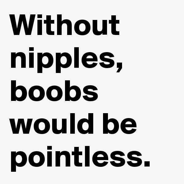 Without nipples, boobs would be pointless.