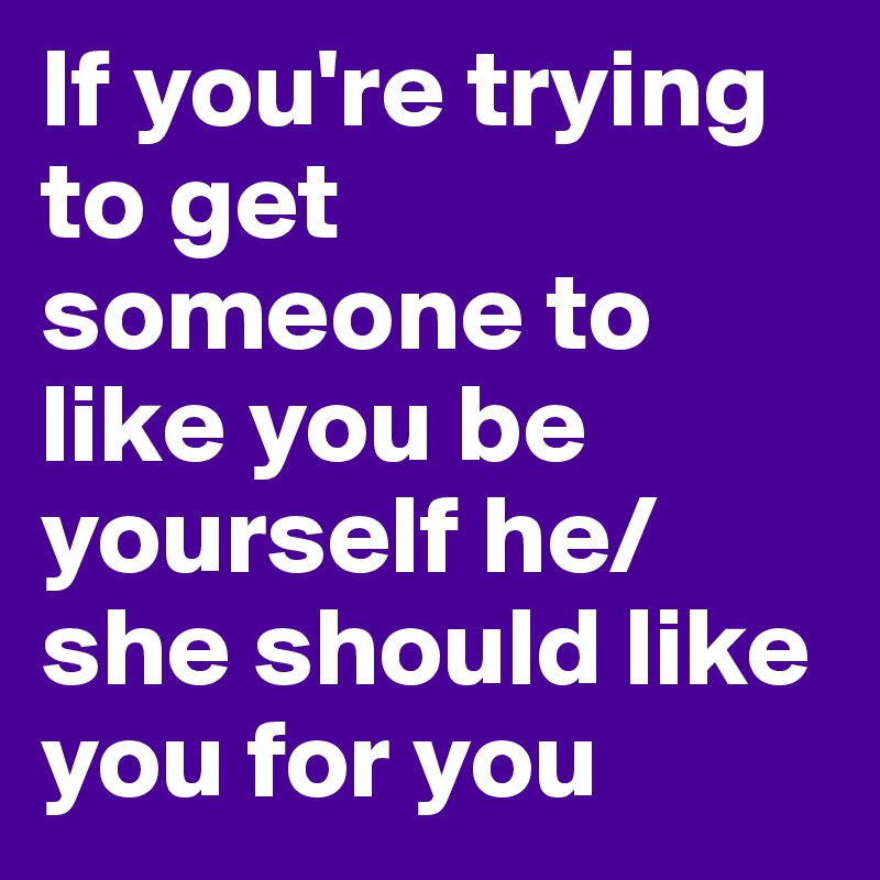 If you're trying to get someone to like you be yourself he/she should like you for you