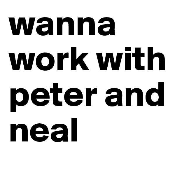 wanna work with peter and neal