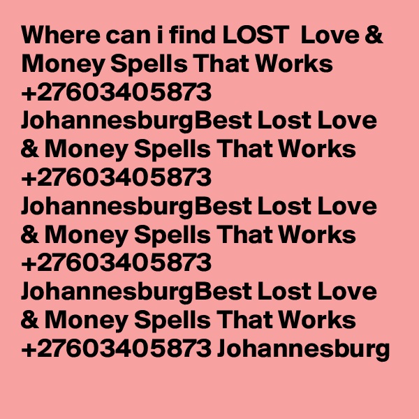 Where can i find LOST  Love & Money Spells That Works +27603405873 JohannesburgBest Lost Love & Money Spells That Works +27603405873 JohannesburgBest Lost Love & Money Spells That Works +27603405873 JohannesburgBest Lost Love & Money Spells That Works +27603405873 Johannesburg