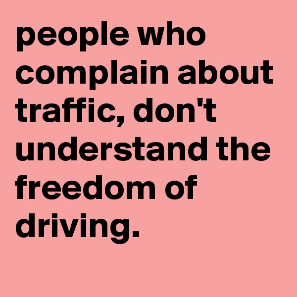 people who complain about traffic, don't understand the freedom of driving. 