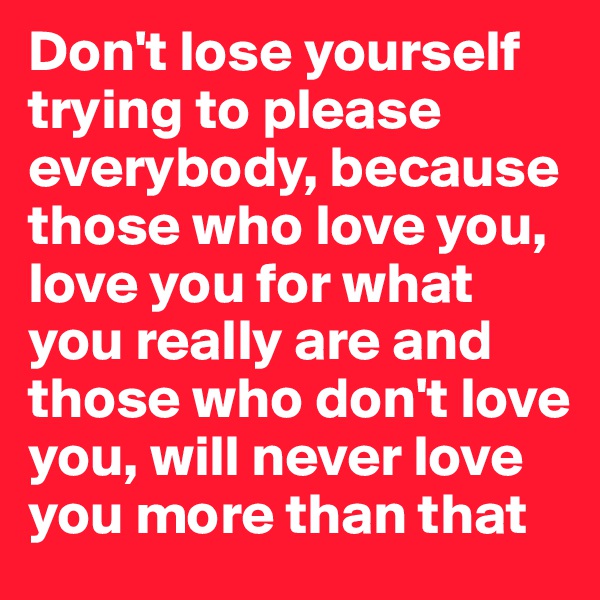 Don't lose yourself trying to please everybody, because those who love you, love you for what you really are and those who don't love you, will never love you more than that