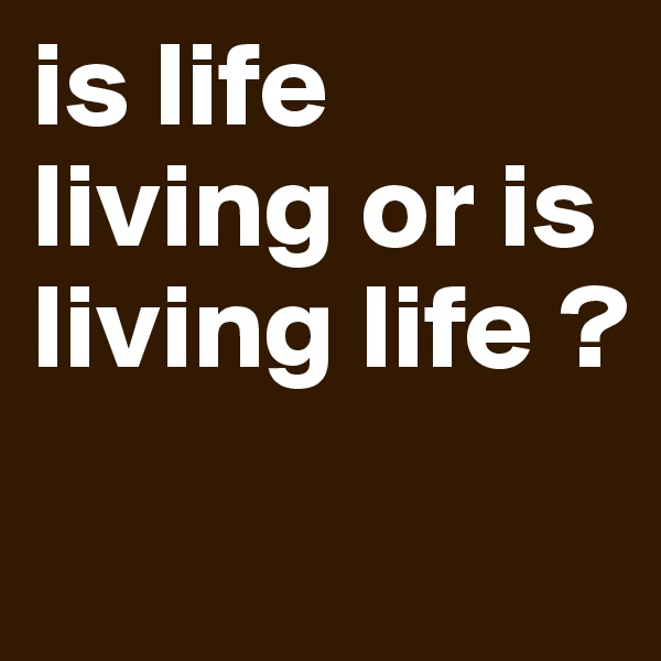 is life living or is living life ?
