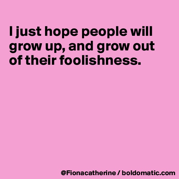 
I just hope people will grow up, and grow out
of their foolishness.






