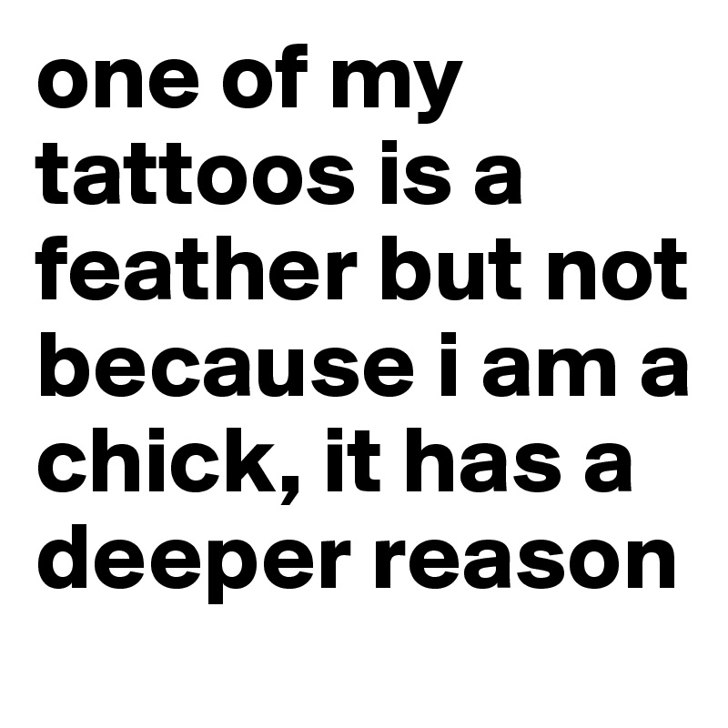 one of my tattoos is a feather but not because i am a chick, it has a deeper reason