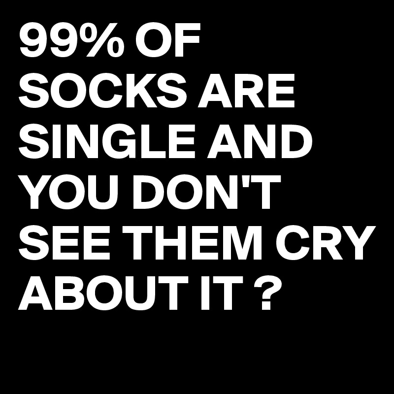 99% OF SOCKS ARE SINGLE AND YOU DON'T SEE THEM CRY ABOUT IT ?