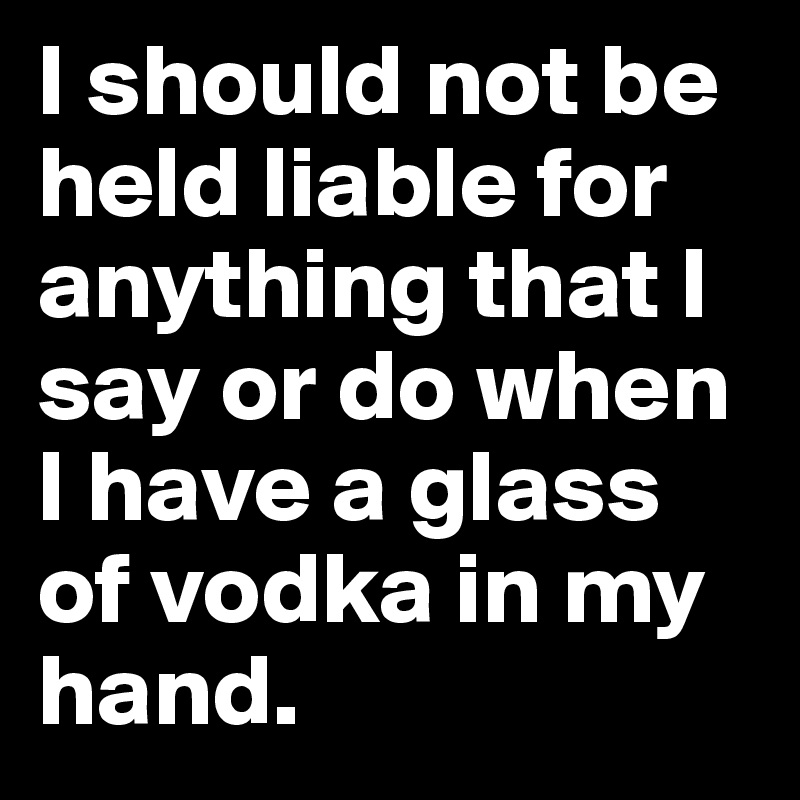 I should not be held liable for anything that I say or do when I have a glass of vodka in my hand.