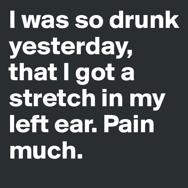 I was so drunk yesterday, that I got a stretch in my left ear. Pain much.