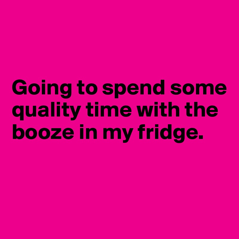 


Going to spend some quality time with the booze in my fridge.


